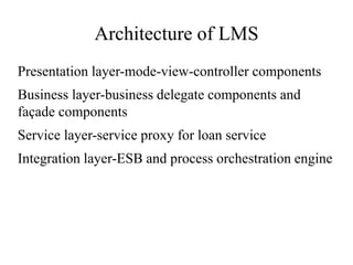 Architecture of LMS
Presentation layer-mode-view-controller components
Business layer-business delegate components and
façade components
Service layer-service proxy for loan service
Integration layer-ESB and process orchestration engine
 