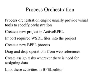Process Orchestration
Process orchestration engine usually provide visual
tools to specify orchestration
Create a new project in ActiveBPEL
Import required WSDL files into the project
Create a new BPEL process
Drag and drop operations from web references
Create assign tasks wherever there is need for
assigning data
Link these activities in BPEL editor
 