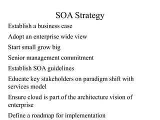 SOA Strategy
Establish a business case
Adopt an enterprise wide view
Start small grow big
Senior management commitment
Establish SOA guidelines
Educate key stakeholders on paradigm shift with
services model
Ensure cloud is part of the architecture vision of
enterprise
Define a roadmap for implementation
 