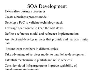 SOA Development
Externalize business processes
Create a business process model
Develop a PoC to validate technology stack
Leverage open source to keep the cost down
Define a reference model and reference implementation
Architect and develop services that provide and manage master
data
Ensure team members in different roles
Take advantage of services model to parallelize development
Establish mechanism to publish and reuse services
Consider cloud infrastructure to improve scalability of
 