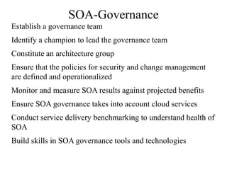 SOA-Governance
Establish a governance team
Identify a champion to lead the governance team
Constitute an architecture group
Ensure that the policies for security and change management
are defined and operationalized
Monitor and measure SOA results against projected benefits
Ensure SOA governance takes into account cloud services
Conduct service delivery benchmarking to understand health of
SOA
Build skills in SOA governance tools and technologies
 