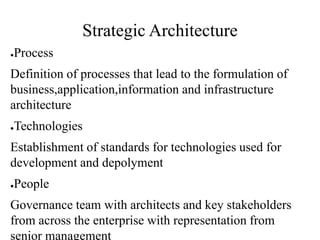 Strategic Architecture
●Process
Definition of processes that lead to the formulation of
business,application,information and infrastructure
architecture
●Technologies
Establishment of standards for technologies used for
development and depolyment
●People
Governance team with architects and key stakeholders
from across the enterprise with representation from
senior management
 