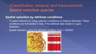 Spatial selection by attribute conditions
 To select features by using selection conditions on feature attributes. These
conditions are formulated in SQL if the attribute data reside in a geo-
database.
 Spatial selection using the attribute condition Area < 400000
 