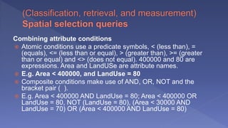 Combining attribute conditions
 Atomic conditions use a predicate symbols, < (less than), =
(equals), <= (less than or equal), > (greater than), >= (greater
than or equal) and <> (does not equal). 400000 and 80 are
expressions. Area and LandUSe are attribute names.
 E.g. Area < 400000, and LandUse = 80
 Composite conditions make use of AND, OR, NOT and the
bracket pair ( ).
 E.g. Area < 400000 AND LandUse = 80; Area < 400000 OR
LandUse = 80, NOT (LandUse = 80), (Area < 30000 AND
LandUse = 70) OR (Area < 400000 AND LandUse = 80)
 