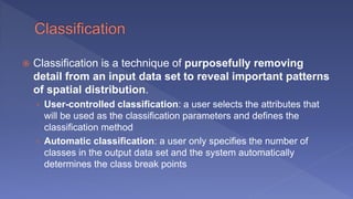  Classification is a technique of purposefully removing
detail from an input data set to reveal important patterns
of spatial distribution.
› User-controlled classification: a user selects the attributes that
will be used as the classification parameters and defines the
classification method
› Automatic classification: a user only specifies the number of
classes in the output data set and the system automatically
determines the class break points
 