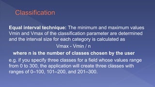 Equal interval technique: The minimum and maximum values
Vmin and Vmax of the classification parameter are determined
and the interval size for each category is calculated as
Vmax - Vmin / n
where n is the number of classes chosen by the user
e.g. if you specify three classes for a field whose values range
from 0 to 300, the application will create three classes with
ranges of 0–100, 101–200, and 201–300.
 