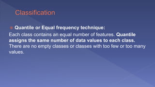 Quantile or Equal frequency technique:
Each class contains an equal number of features. Quantile
assigns the same number of data values to each class.
There are no empty classes or classes with too few or too many
values.
 