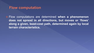  Flow computations are determined when a phenomenon
does not spread in all directions, but moves or ‘flows’
along a given, least-cost path, determined again by local
terrain characteristics.
 