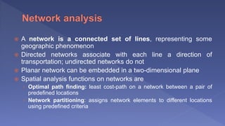  A network is a connected set of lines, representing some
geographic phenomenon
 Directed networks associate with each line a direction of
transportation; undirected networks do not
 Planar network can be embedded in a two-dimensional plane
 Spatial analysis functions on networks are
› Optimal path finding: least cost-path on a network between a pair of
predefined locations
› Network partitioning: assigns network elements to different locations
using predefined criteria
 