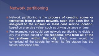  Network partitioning is the process of creating zones or
territories from a street network, such that each link is
assigned to the closest or least cost service location,
based on a service value, such as driving distance or time.
 For example, you could use network partitioning to divide a
city into zones based on the response time from all of the
fire stations within that city. Each zone would be
comprised of the streets for which its fire station has the
fastest response time.
 