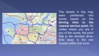 The streets in this map
were partitioned into
zones based on the
driving time to the
nearest service point. No
matter where you are in
any of the zones, the point
that is the shortest drive-
time away is the one
located within that zone.
 