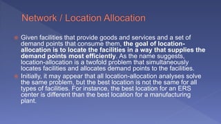  Given facilities that provide goods and services and a set of
demand points that consume them, the goal of location-
allocation is to locate the facilities in a way that supplies the
demand points most efficiently. As the name suggests,
location-allocation is a twofold problem that simultaneously
locates facilities and allocates demand points to the facilities.
 Initially, it may appear that all location-allocation analyses solve
the same problem, but the best location is not the same for all
types of facilities. For instance, the best location for an ERS
center is different than the best location for a manufacturing
plant.
 