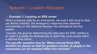  Example 1: Locating an ERS center
When someone calls for an ambulance, we trust it will come to their
aid almost instantly; the emergency response time depends
considerably on the distance between the ambulance and the
patient.
Typically, the goal for determining the best sites for ERS centers is
to make it possible for ambulances to reach the most people within
a defined time frame.
The specific question may be: Where should three ERS
facilities be placed so that the greatest number of people in the
community can be reached within four minutes?
 