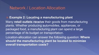  Example 2: Locating a manufacturing plant
Many retail outlets receive their goods from manufacturing
plants. Whether producing automobiles, appliances, or
packaged food, a manufacturing plant can spend a large
percentage of its budget on transportation.
Location-allocation can answer the following question: Where
should the manufacturing plant be located to minimize
overall transportation costs?
 