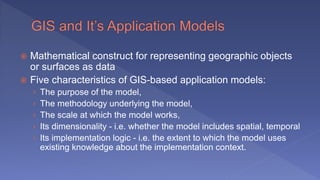  Mathematical construct for representing geographic objects
or surfaces as data
 Five characteristics of GIS-based application models:
› The purpose of the model,
› The methodology underlying the model,
› The scale at which the model works,
› Its dimensionality - i.e. whether the model includes spatial, temporal
› Its implementation logic - i.e. the extent to which the model uses
existing knowledge about the implementation context.
 