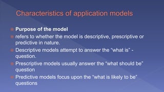  Purpose of the model
 refers to whether the model is descriptive, prescriptive or
predictive in nature.
 Descriptive models attempt to answer the “what is” -
question.
 Prescriptive models usually answer the “what should be”
question
 Predictive models focus upon the “what is likely to be”
questions
 