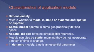  Dimensionality
 refer to whether a model is static or dynamic,and spatial
or aspatial.
 Spatial model operate in some geographically defined
space.
 Aspatial models have no direct spatial reference.
 Models can also be static, meaning they do not incorporate
a notion of time or change.
 In dynamic models, time is an essential parameter
 