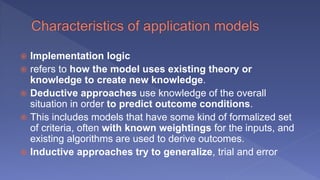  Implementation logic
 refers to how the model uses existing theory or
knowledge to create new knowledge.
 Deductive approaches use knowledge of the overall
situation in order to predict outcome conditions.
 This includes models that have some kind of formalized set
of criteria, often with known weightings for the inputs, and
existing algorithms are used to derive outcomes.
 Inductive approaches try to generalize, trial and error
 