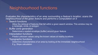 Evaluates the characteristics of an area surrounding a feature’s location; scans the
neighbourhood of the given feature and performs a computation on it
 Search functions
› Allow the retrieval of features that fall within a given search window. This window may be
a rectangle, circle, or polygon
 Buffer zone generation
› Determines a spatial envelope (buffer) around given feature
 Interpolation functions
› Predict unknown values using the known values at nearby locations
 Topographic functions
› Determine characteristics of an area by looking at the immediate neighbourhood
› E.g. Slope calculation
 