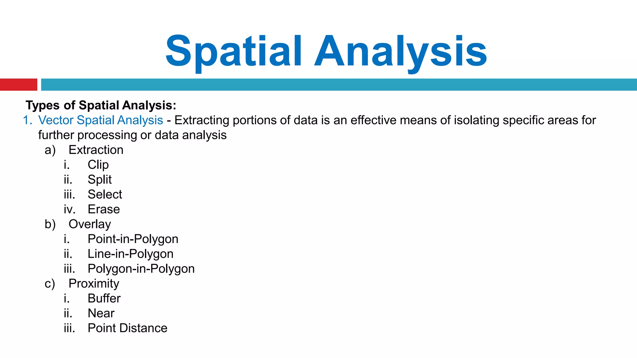 Spatial Analysis
Types of Spatial Analysis:
1. Vector Spatial Analysis - Extracting portions of data is an effective means of isolating specific areas for
further processing or data analysis
a) Extraction
i. Clip
ii. Split
iii. Select
iv. Erase
b) Overlay
i. Point-in-Polygon
ii. Line-in-Polygon
iii. Polygon-in-Polygon
c) Proximity
i. Buffer
ii. Near
iii. Point Distance
 
