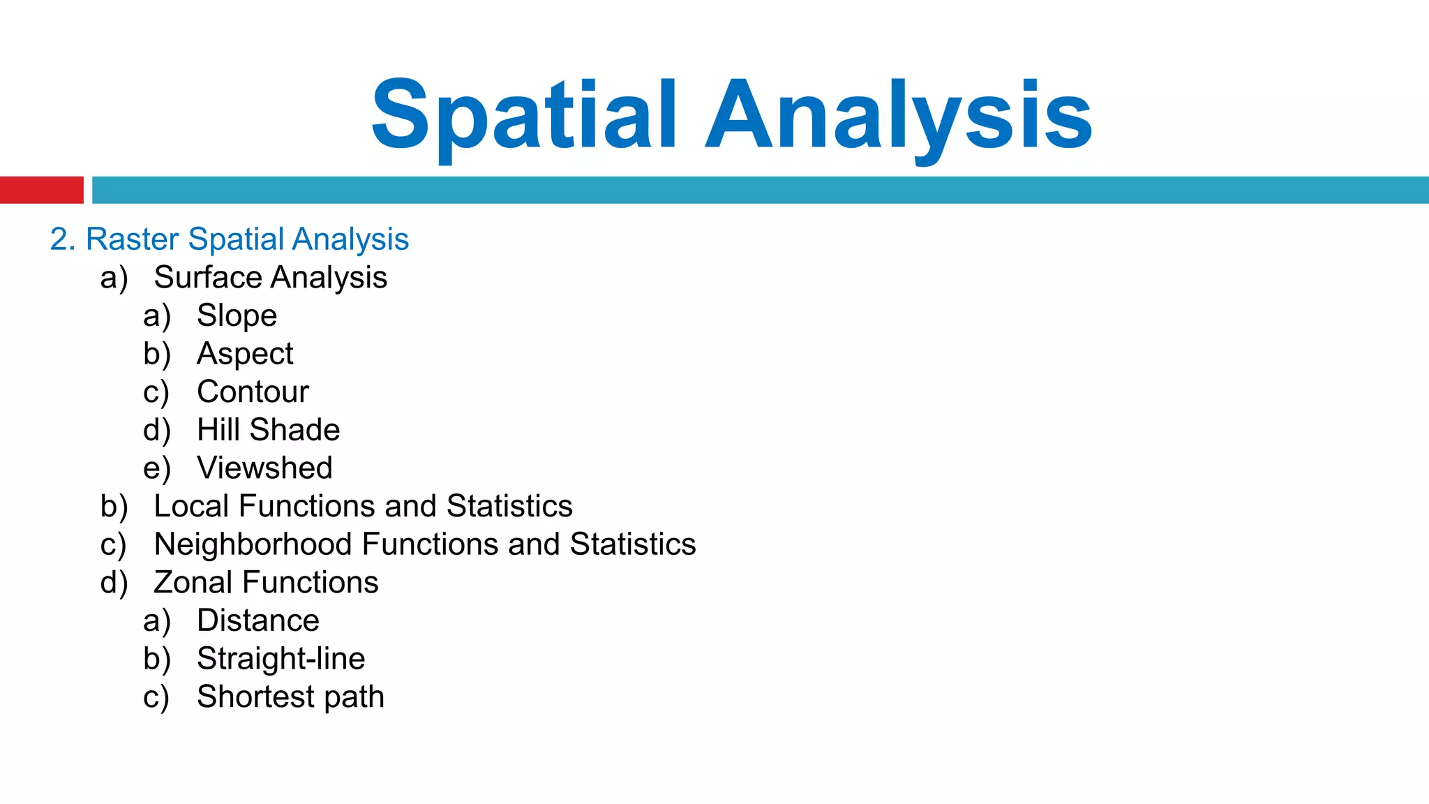 Spatial Analysis
2. Raster Spatial Analysis
a) Surface Analysis
a) Slope
b) Aspect
c) Contour
d) Hill Shade
e) Viewshed
b) Local Functions and Statistics
c) Neighborhood Functions and Statistics
d) Zonal Functions
a) Distance
b) Straight-line
c) Shortest path
 