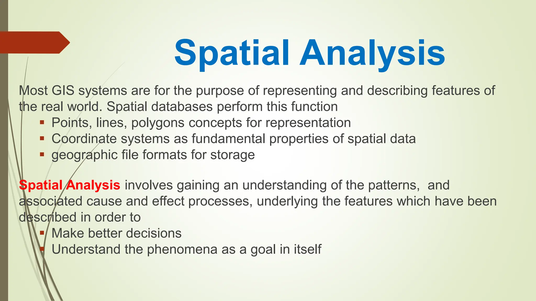 Spatial Analysis
Most GIS systems are for the purpose of representing and describing features of
the real world. Spatial databases perform this function
Points, lines, polygons concepts for representation
Coordinate systems as fundamental properties of spatial data
geographic file formats for storage
Spatial Analysis involves gaining an understanding of the patterns, and
associated cause and effect processes, underlying the features which have been
described in order to
Make better decisions
Understand the phenomena as a goal in itself