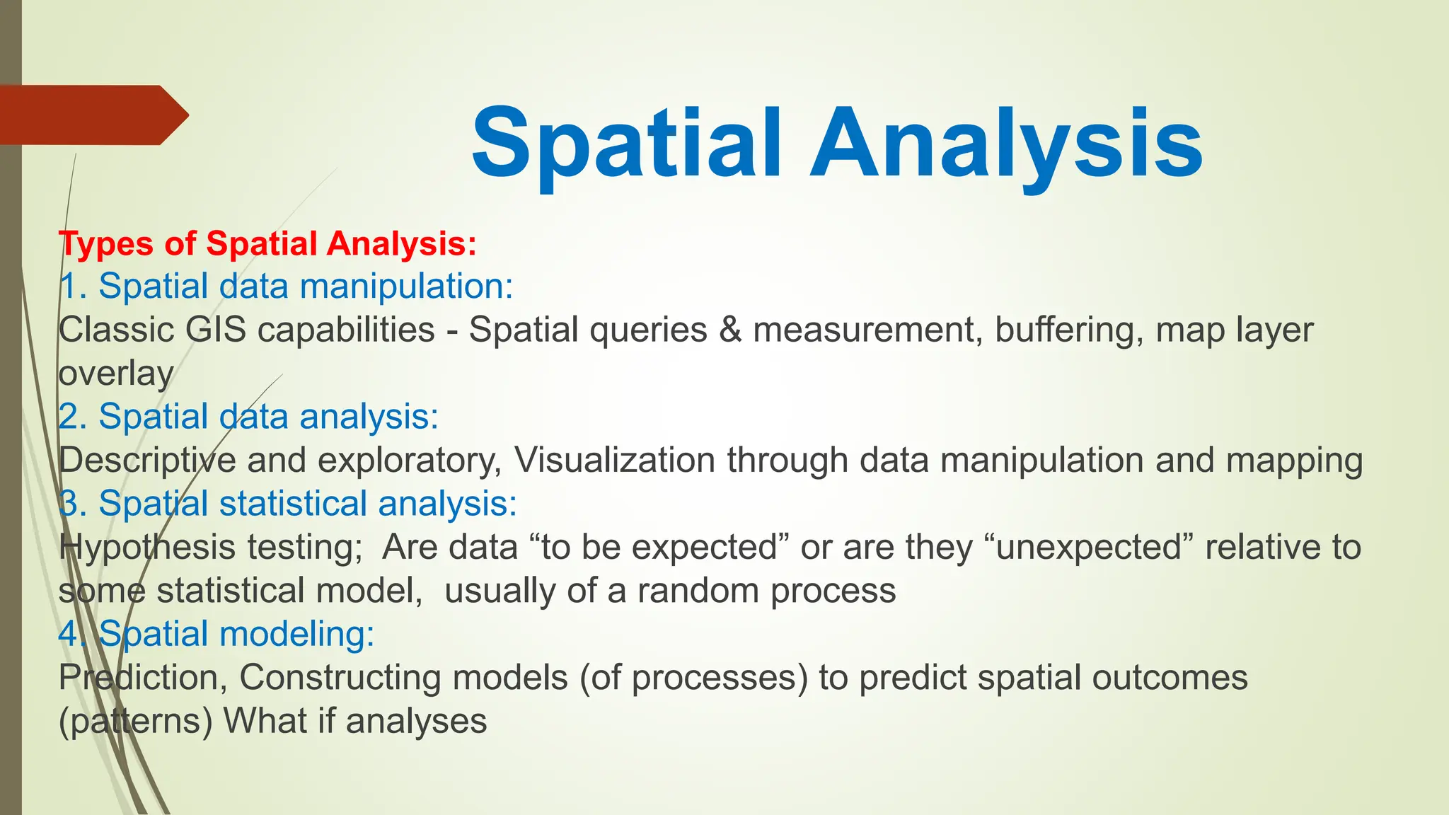 Spatial Analysis
Types of Spatial Analysis:
1. Spatial data manipulation:
Classic GIS capabilities - Spatial queries & measurement, buffering, map layer
overlay
2. Spatial data analysis:
Descriptive and exploratory, Visualization through data manipulation and mapping
3. Spatial statistical analysis:
Hypothesis testing; Are data “to be expected” or are they “unexpected” relative to
some statistical model, usually of a random process
4. Spatial modeling:
Prediction, Constructing models (of processes) to predict spatial outcomes
(patterns) What if analyses