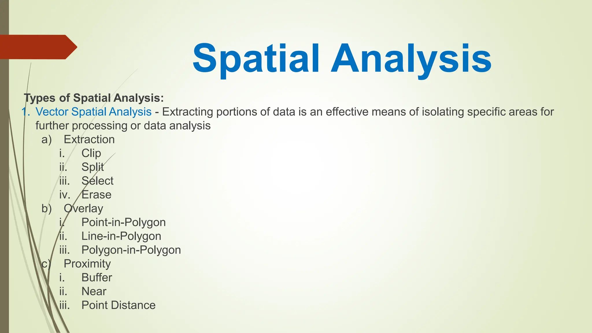 Spatial Analysis
Types of Spatial Analysis:
1. Vector Spatial Analysis - Extracting portions of data is an effective means of isolating specific areas for
further processing or data analysis
a) Extraction
i. Clip
ii. Split
iii. Select
iv. Erase
b) Overlay
i. Point-in-Polygon
ii. Line-in-Polygon
iii. Polygon-in-Polygon
c) Proximity
i. Buffer
ii. Near
iii. Point Distance