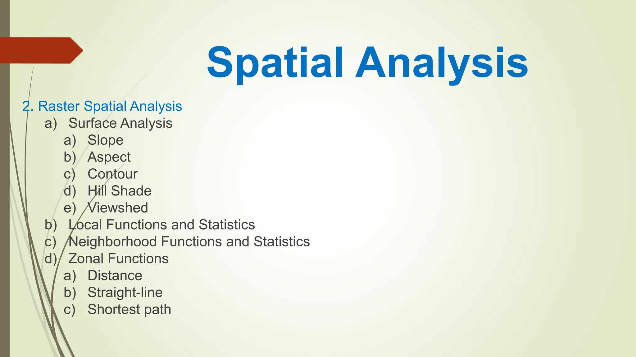 Spatial Analysis
2. Raster Spatial Analysis
a) Surface Analysis
a) Slope
b) Aspect
c) Contour
d) Hill Shade
e) Viewshed
b) Local Functions and Statistics
c) Neighborhood Functions and Statistics
d) Zonal Functions
a) Distance
b) Straight-line
c) Shortest path