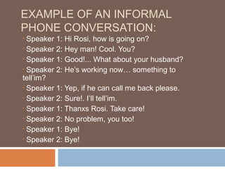 EXAMPLE OF AN INFORMAL
PHONE CONVERSATION:
• Speaker 1: Hi Rosi, how is going on?
• Speaker 2: Hey man! Cool. You?

• Speaker 1: Good!... What about your husband?

• Speaker 2: He’s working now… something to

tell’im?
• Speaker 1: Yep, if he can call me back please.

• Speaker 2: Sure!. I’ll tell’im.

• Speaker 1: Thanxs Rosi. Take care!

• Speaker 2: No problem, you too!

• Speaker 1: Bye!

• Speaker 2: Bye!
 