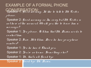 EXAMPLE OF A FORMAL PHONE
CONVERSATION: . I like to ta lk to M
•Speaker 1: G o o d m o rning ’d    r.                   Co rté z
p le a s e .
•Speaker 2: G o o d m o rning s r. I  ’m s o rry but M Co rté z is
                                                        r.
no t he re a t the m o m e nt. Wo uld y o u like to le a ve him a
me ssage ?
•Speaker 1: Ye s p le a s e . Te ll him tha t M . Durá n ne e d s to
                                                 s
c o nta c t him .
•Speaker 2: Sure , I te ll him . Do e s he ha s y o ur p ho ne
                       ’ll
num be r?
•Speaker 1: Ye s he ha s it. Tha nk y o u.

•Speaker 2: Yo u’re we lc o m e . So m e thing e ls e ?

•Speaker 1: N , tha t’s a ll. G o o d by e
                  o
•Speaker 2: G o o d by e M . Durá n.
                               s
 