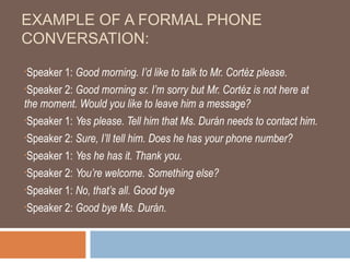 EXAMPLE OF A FORMAL PHONE
CONVERSATION:
•Speaker 1: Good morning. I’d like to talk to Mr. Cortéz please.
•Speaker 2: Good morning sr. I’m sorry but Mr. Cortéz is not here at

the moment. Would you like to leave him a message?
•Speaker 1: Yes please. Tell him that Ms. Durán needs to contact him.

•Speaker 2: Sure, I’ll tell him. Does he has your phone number?

•Speaker 1: Yes he has it. Thank you.

•Speaker 2: You’re welcome. Something else?

•Speaker 1: No, that’s all. Good bye

•Speaker 2: Good bye Ms. Durán.
 