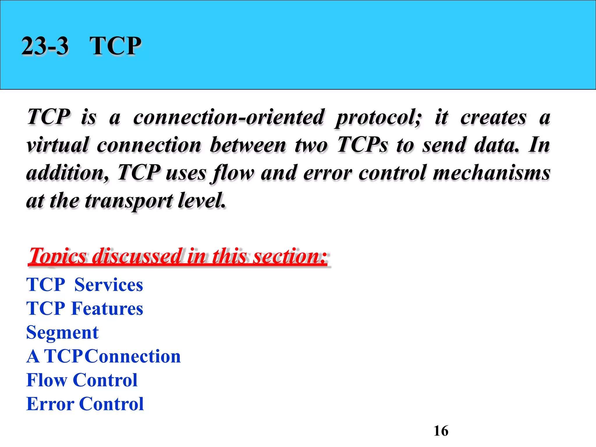23-3 TCP
TCP is a connection-oriented protocol; it creates a
virtual connection between two TCPs to send data. In
addition, TCP uses flow and error control mechanisms
at the transport level.
Topics discussed in this section:
TCP Services
TCP Features
Segment
A TCPConnection
Flow Control
Error Control
16
 