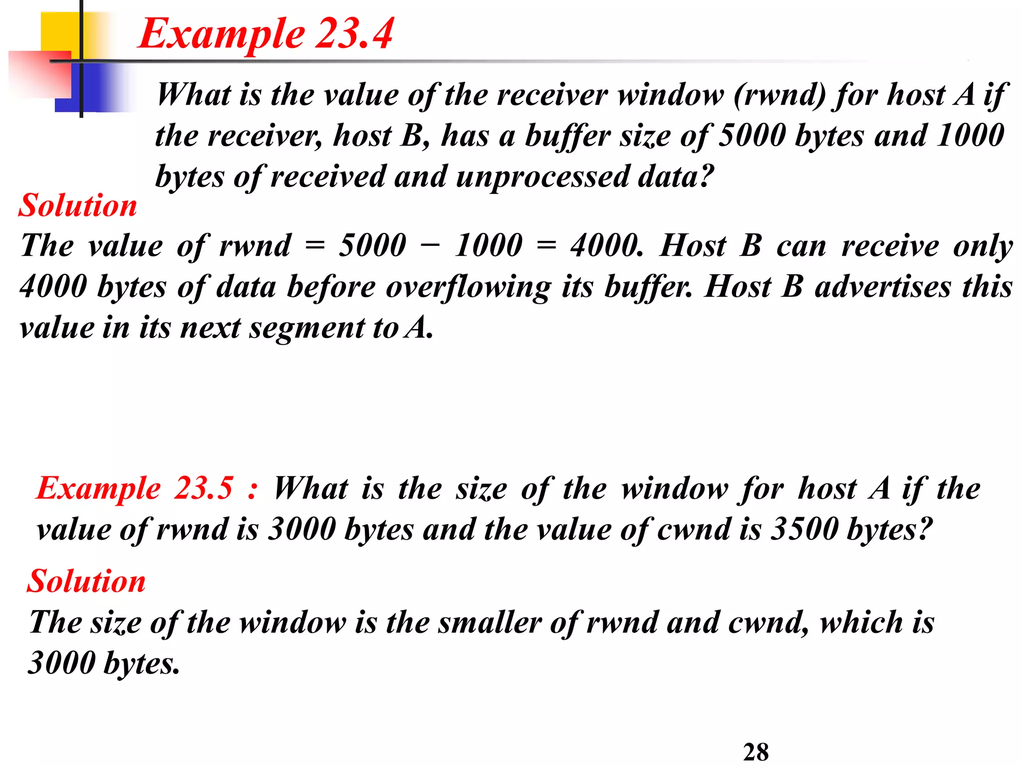 What is the value of the receiver window (rwnd) for host A if
the receiver, host B, has a buffer size of 5000 bytes and 1000
bytes of received and unprocessed data?
Solution
The value of rwnd = 5000 − 1000 = 4000. Host B can receive only
4000 bytes of data before overflowing its buffer. Host B advertises this
value in its next segment toA.
28
Example 23.4
Example 23.5 : What is the size of the window for host A if the
value of rwnd is 3000 bytes and the value of cwnd is 3500 bytes?
Solution
The size of the window is the smaller of rwnd and cwnd, which is
3000 bytes.
 