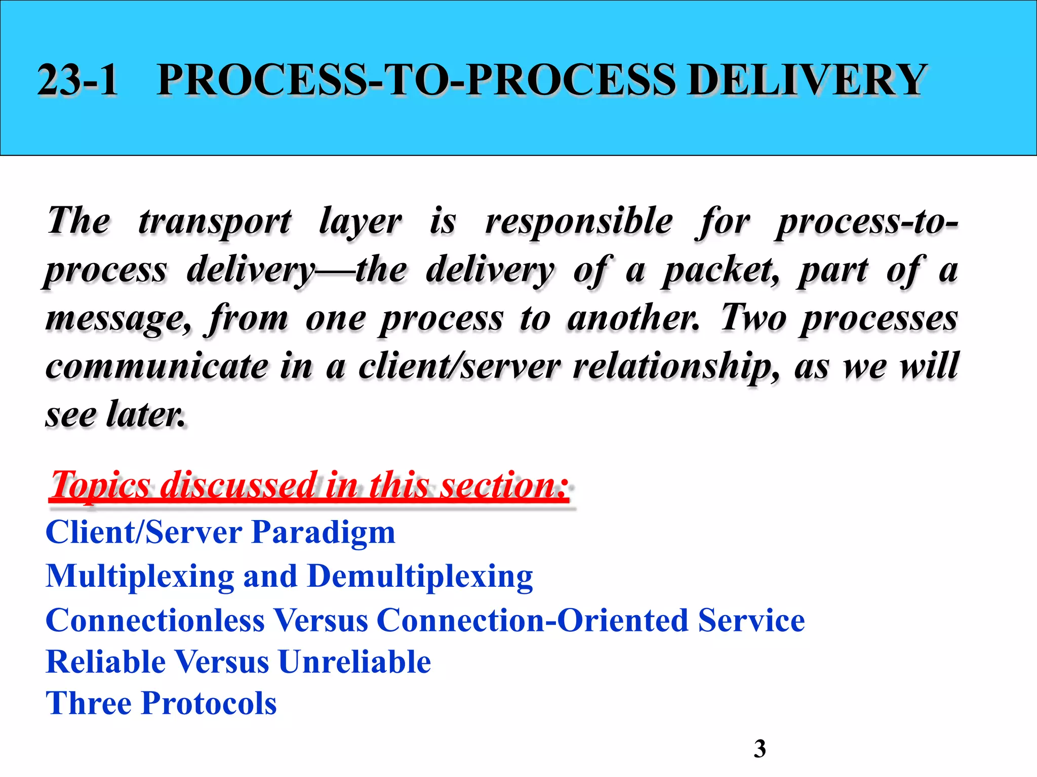 23-1 PROCESS-TO-PROCESS DELIVERY
The transport layer is responsible for process-to-
process delivery—the delivery of a packet, part of a
message, from one process to another. Two processes
communicate in a client/server relationship, as we will
see later.
Topics discussed in this section:
Client/Server Paradigm
Multiplexing and Demultiplexing
Connectionless Versus Connection-Oriented Service
Reliable Versus Unreliable
Three Protocols
3
 