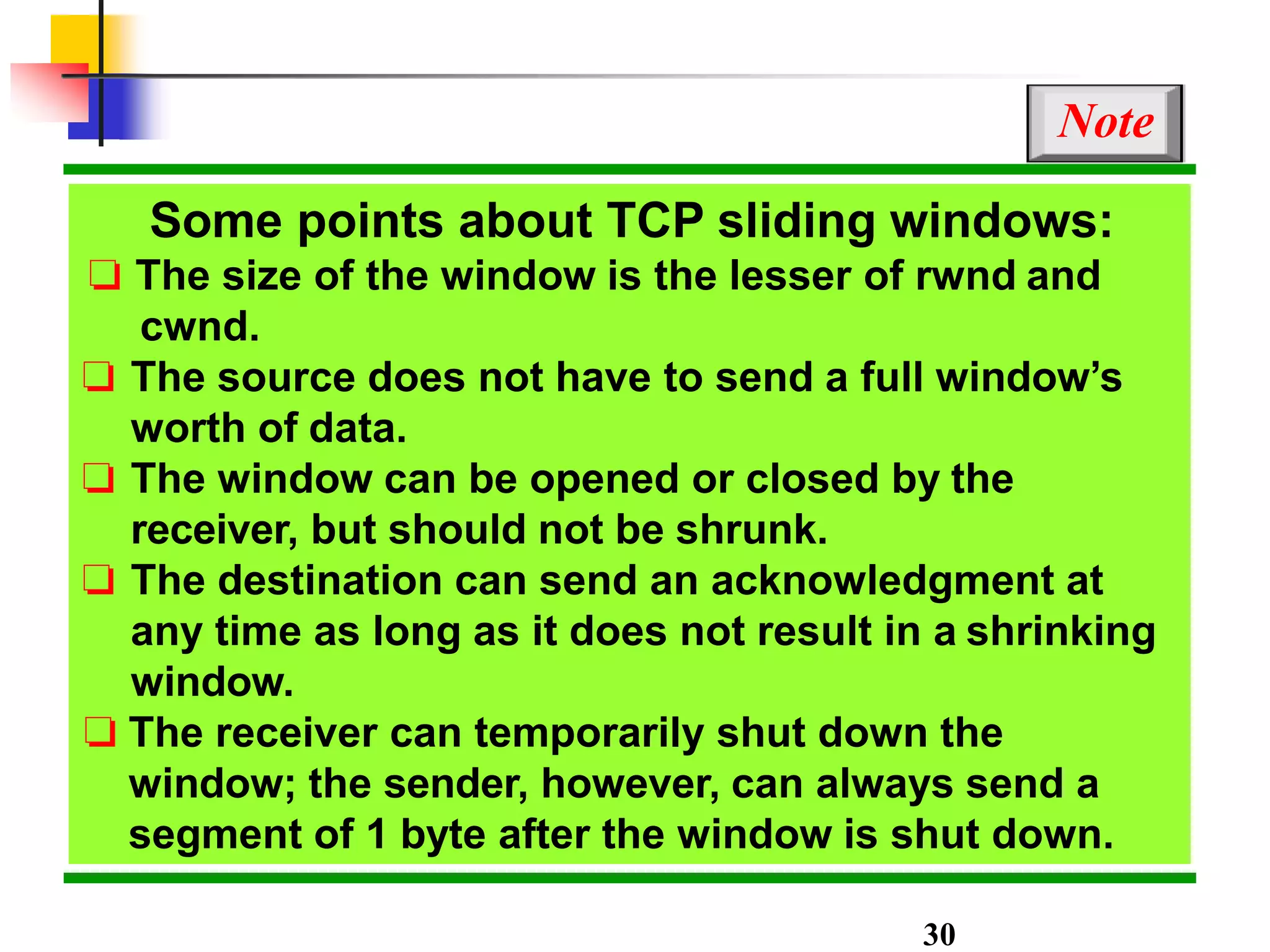 Some points about TCP sliding windows:
❏ The size of the window is the lesser of rwnd and
cwnd.
❏ The source does not have to send a full window’s
worth of data.
❏ The window can be opened or closed by the
receiver, but should not be shrunk.
❏ The destination can send an acknowledgment at
any time as long as it does not result in a shrinking
window.
❏ The receiver can temporarily shut down the
window; the sender, however, can always send a
segment of 1 byte after the window is shut down.
Note
30
 