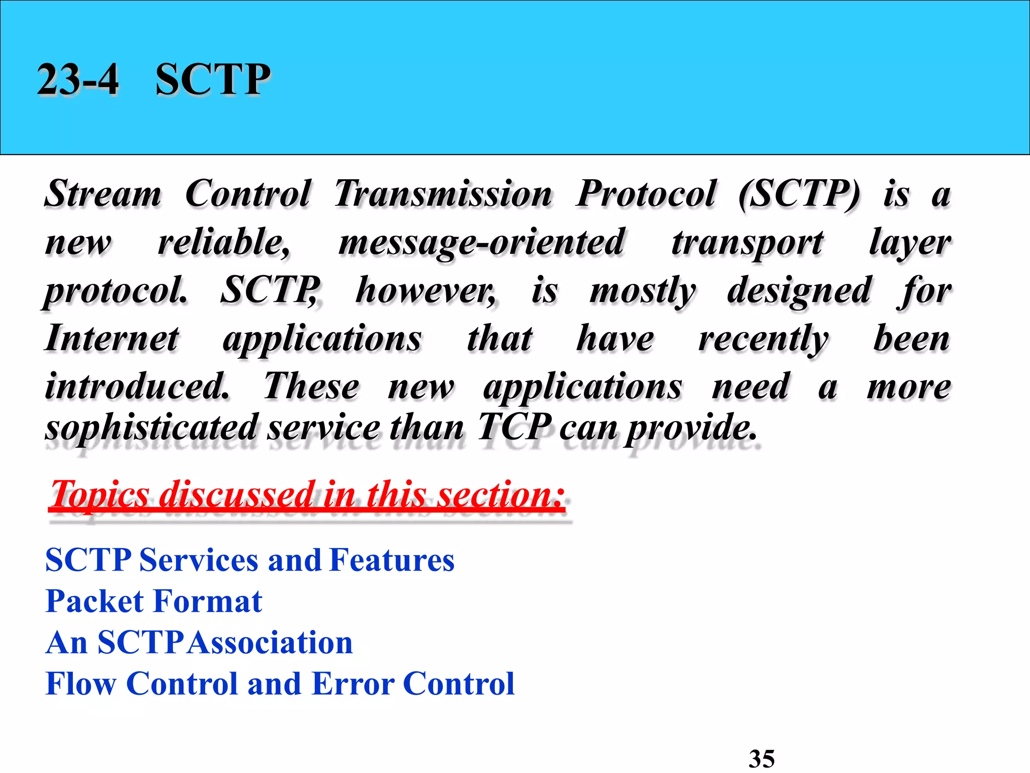 23-4 SCTP
Stream Control Transmission Protocol (SCTP) is a
new reliable, message-oriented transport layer
however, is
protocol. SCTP
,
Internet applications that
mostly
have
designed for
recently been
introduced. These new applications need a more
sophisticated service than TCP can provide.
Topics discussed in this section:
SCTP Services and Features
Packet Format
An SCTPAssociation
Flow Control and Error Control
35
 