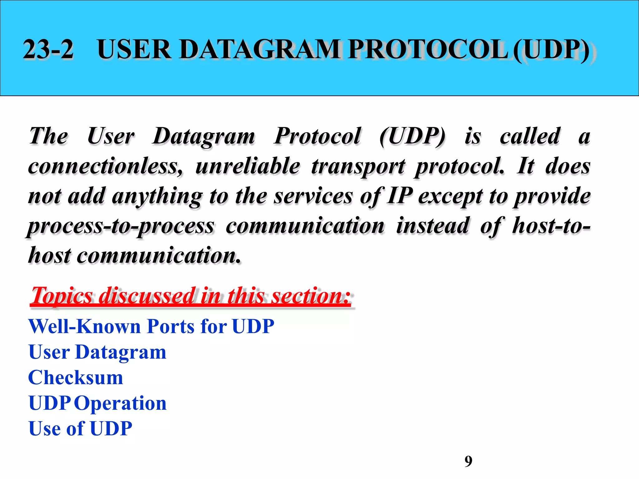 23-2 USER DATAGRAM PROTOCOL(UDP)
The User Datagram Protocol (UDP) is called a
connectionless, unreliable transport protocol. It does
not add anything to the services of IP except to provide
process-to-process communication instead of host-to-
host communication.
Topics discussed in this section:
Well-Known Ports for UDP
User Datagram
Checksum
UDPOperation
Use of UDP
9
 