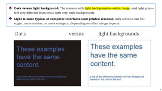 10
Dark versus light backgrounds
♣ Dark versus light background: The screens with light backgrounds—white, beige, and light gray—
feel very different from those with very dark backgrounds.
♣ Light is more typical of computer interfaces (and printed screens); dark screens can feel
edgier, more somber, or more energetic, depending on other design aspects.
 
