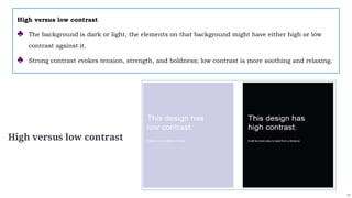 11
High versus low contrast
High versus low contrast
♣ The background is dark or light, the elements on that background might have either high or low
contrast against it.
♣ Strong contrast evokes tension, strength, and boldness; low contrast is more soothing and relaxing.
 
