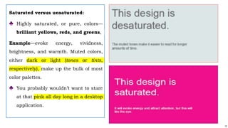 12
Saturated versus unsaturated:
♣ Highly saturated, or pure, colors—
brilliant yellows, reds, and greens,
Example—evoke energy, vividness,
brightness, and warmth. Muted colors,
either dark or light (tones or tints,
respectively), make up the bulk of most
color palettes.
♣ You probably wouldn’t want to stare
at that pink all day long in a desktop
application.
 