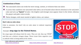 13
Combinations of hues:
♣ Two saturated colors can evoke far more energy, motion, or richness than one alone.
♣ A screen that combines one saturated color with a set of muted colors directs attention to the saturated
color and sets up “layers” of color—the brighter and stronger ones appear closer to the viewer, whereas
the grayer and paler colors recede.
♣ Flatter designs, with more muted or lighter colors, are calmer.
Don’t rely on color alone
Color is awesome, but don’t rely on color alone to indicate important
information.
Example: stop sign in the United States.
the stops signs will always look the same. They are red, they say “STOP”
and they are a distinct octagon shape. These create three cognitive cues
to indicate what is being asked of the viewer.
Color references and resources
•https://www.colorbox.io https://color.adobe.com/create http://khroma.co
 