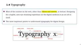 14
1.4 Typography
♣ Most of the content on the web, other than videos and movies, is textual. Designing
for a legible, non–eye straining experience on the digital medium is an art all to
itself.
♣ The most important points to understand typography for digital design.
 
