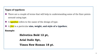 15
Types of typefaces
♣ There are a couple of terms that will help in understanding some of the finer points
around using type.
♣ A typeface refers to the name of the design of type.
♣ A font is a particular size, weight, and style of a typeface;
Example:
Helvetica Bold 12 pt,
Arial Italic 8pt,
Times New Roman 18 pt.
 