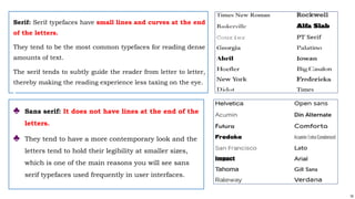 16
Serif: Serif typefaces have small lines and curves at the end
of the letters.
They tend to be the most common typefaces for reading dense
amounts of text.
The serif tends to subtly guide the reader from letter to letter,
thereby making the reading experience less taxing on the eye.
♣ Sans serif: It does not have lines at the end of the
letters.
♣ They tend to have a more contemporary look and the
letters tend to hold their legibility at smaller sizes,
which is one of the main reasons you will see sans
serif typefaces used frequently in user interfaces.
 