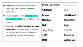 17
♣ Display typefaces are work well at a
very large size; they can be serif or
sans serif.
♣ Display typefaces are good for a look
and feel of a brand, in a headline or for
a logo.
♣ Never use a display typeface for large
amounts of text as display typefaces
can be overwhelming when overused
and lose legibility in smaller sizes.
 