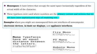 18
♣ Monospace: It have letters that occupy the same space horizontally regardless of the
actual width of the character.
♣ These typefaces were used where numbers are the primary content and screens that do
not have more sophisticated ways of rendering text.
Examples where you might see monospaced fonts are interfaces of noncomputer
electronic devices, in-dash car displays, and appliance interfaces.
 