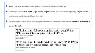 19
♣ Size: Type size is measured by “points,” commonly abbreviated as “pt.”
♣ Generally, you do not want to go below 10 pts for the best on-screen legibility; 12 pts seems to
be the most used standard body-text size.
♣ For small print items such as copyright information you might have in the footer of a website, 9
pts works well.
 