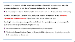 20
Leading: It refers to the vertical separation between lines of text, specifically the distance
between the baseline of one line of text and the baseline of the next line.
♣ It provide space between the lines and to prevent ascenders and descenders from overlapping.
Tracking and kerning: Tracking is the horizontal spacing between all letters. Improper
tracking can affect readability, particularly when set too tight or too wide.
Kerning is when a designer manipulates and adjusts the space (tracking) between specific
pairs of characters (usually reducing the space).
♣ Kerning helps make the letter pairs look more balanced and legible.
♣ The fonts in Google Fonts or Apple or Microsoft UI typefaces, have already been kerned to
look proportional on the screen.
 