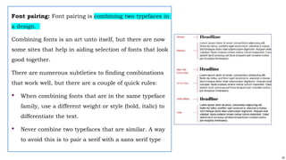 22
Font pairing: Font pairing is combining two typefaces in
a design.
Combining fonts is an art unto itself, but there are now
some sites that help in aiding selection of fonts that look
good together.
There are numerous subtleties to finding combinations
that work well, but there are a couple of quick rules:
• When combining fonts that are in the same typeface
family, use a different weight or style (bold, italic) to
differentiate the text.
• Never combine two typefaces that are similar. A way
to avoid this is to pair a serif with a sans serif type
 